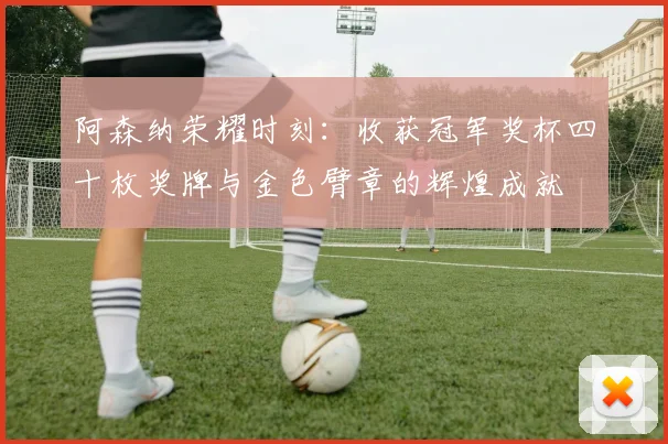 阿森纳荣耀时刻：收获冠军奖杯四十枚奖牌与金色臂章的辉煌成就