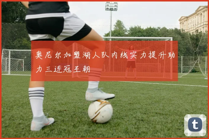 奥尼尔加盟湖人队内线实力提升助力三连冠王朝