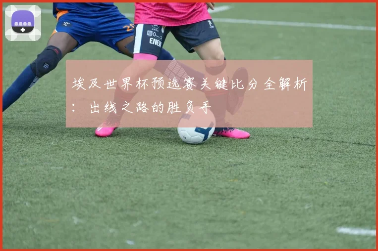 埃及世界杯预选赛关键比分全解析：出线之路的胜负手