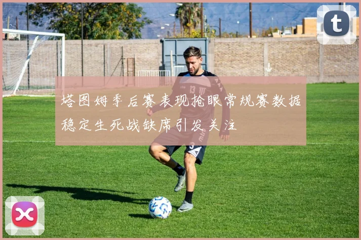 塔图姆季后赛表现抢眼常规赛数据稳定生死战缺席引发关注