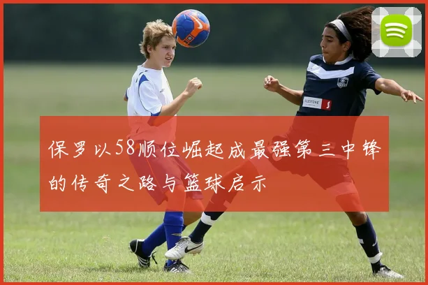 保罗以58顺位崛起成最强第三中锋的传奇之路与篮球启示